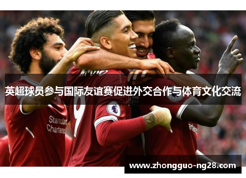 英超球员参与国际友谊赛促进外交合作与体育文化交流
