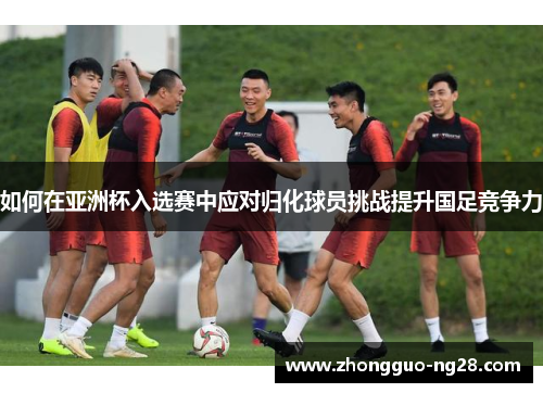 如何在亚洲杯入选赛中应对归化球员挑战提升国足竞争力 如何在亚洲杯入选赛中应对归化球员挑战提升国足竞争力