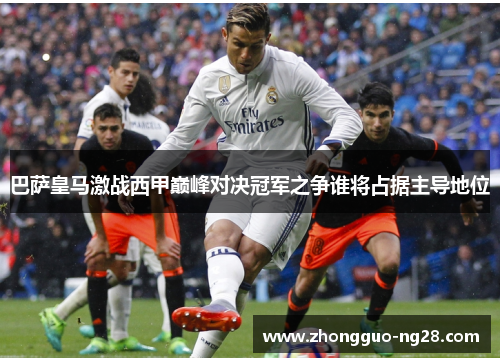 巴萨皇马激战西甲巅峰对决冠军之争谁将占据主导地位