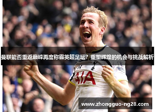 曼联能否重返巅峰再度称霸英超足坛？重塑辉煌的机会与挑战解析