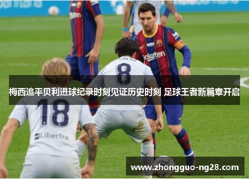 梅西追平贝利进球纪录时刻见证历史时刻 足球王者新篇章开启 梅西追平贝利进球纪录时刻见证历史时刻 足球王者新篇章开启