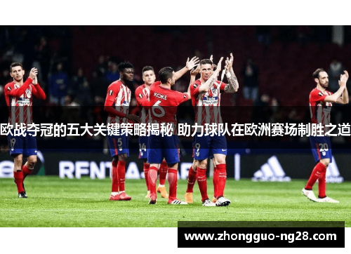 欧战夺冠的五大关键策略揭秘 助力球队在欧洲赛场制胜之道 欧战夺冠的五大关键策略揭秘 助力球队在欧洲赛场制胜之道