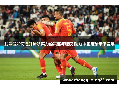 武磊谈如何提升球队实力的策略与建议 助力中国足球未来发展