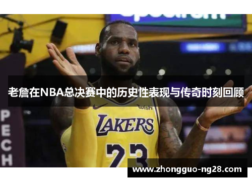 老詹在NBA总决赛中的历史性表现与传奇时刻回顾