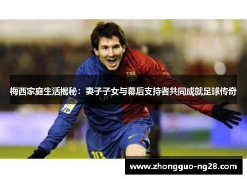 梅西家庭生活揭秘:妻子子女与幕后支持者共同成就足球传奇 梅西家庭生活揭秘:妻子子女与幕后支持者共同成就足球传奇