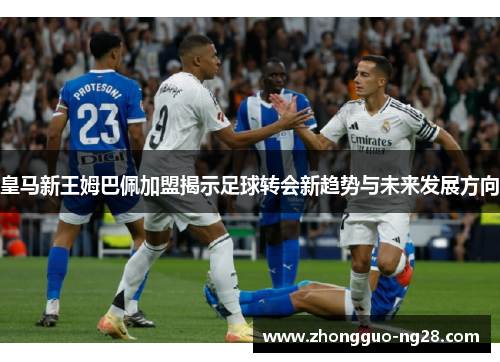 皇马新王姆巴佩加盟揭示足球转会新趋势与未来发展方向 皇马新王姆巴佩加盟揭示足球转会新趋势与未来发展方向