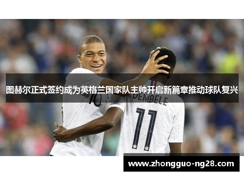 图赫尔正式签约成为英格兰国家队主帅开启新篇章推动球队复兴 图赫尔正式签约成为英格兰国家队主帅开启新篇章推动球队复兴