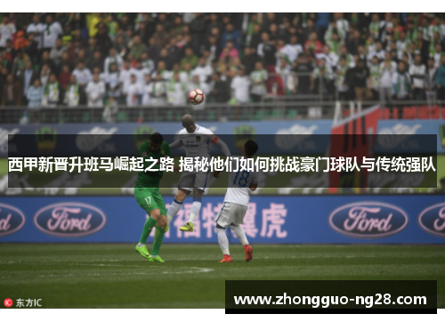 西甲新晋升班马崛起之路 揭秘他们如何挑战豪门球队与传统强队