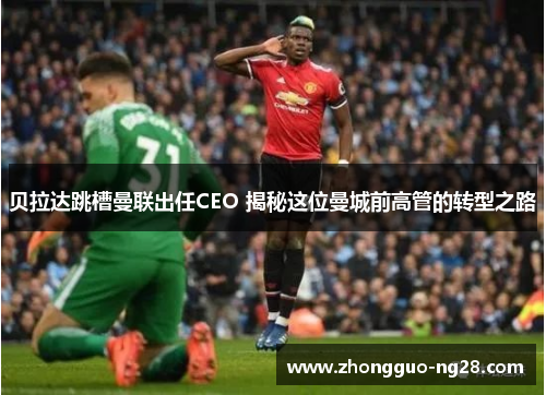 贝拉达跳槽曼联出任CEO 揭秘这位曼城前高管的转型之路