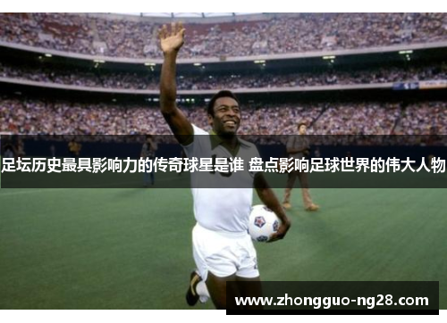 足坛历史最具影响力的传奇球星是谁 盘点影响足球世界的伟大人物