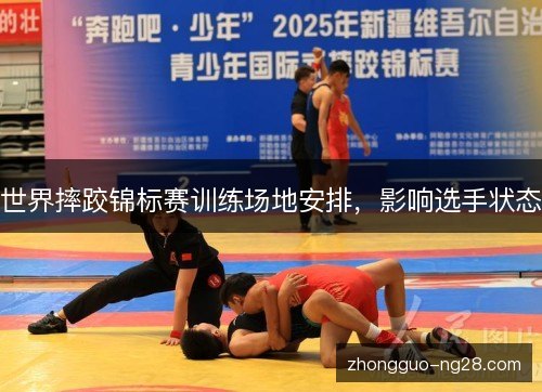 世界摔跤锦标赛训练场地安排,影响选手状态 世界摔跤锦标赛训练场地安排,影响选手状态