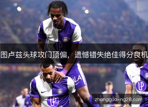 图卢兹头球攻门顶偏，遗憾错失绝佳得分良机